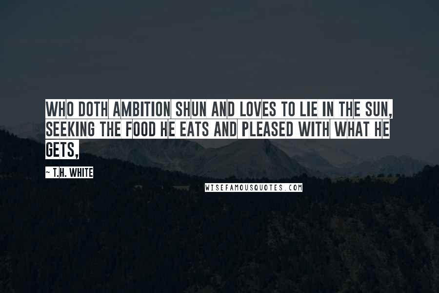 T.H. White Quotes: Who doth ambition shun And loves to lie in the sun, Seeking the food he eats And pleased with what he gets,