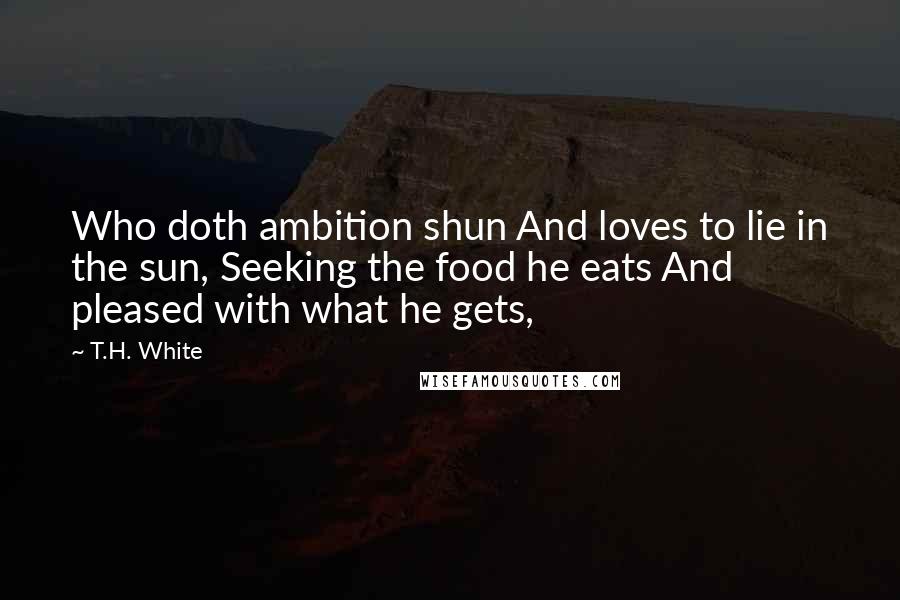 T.H. White Quotes: Who doth ambition shun And loves to lie in the sun, Seeking the food he eats And pleased with what he gets,