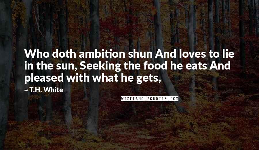 T.H. White Quotes: Who doth ambition shun And loves to lie in the sun, Seeking the food he eats And pleased with what he gets,