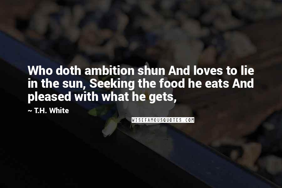 T.H. White Quotes: Who doth ambition shun And loves to lie in the sun, Seeking the food he eats And pleased with what he gets,