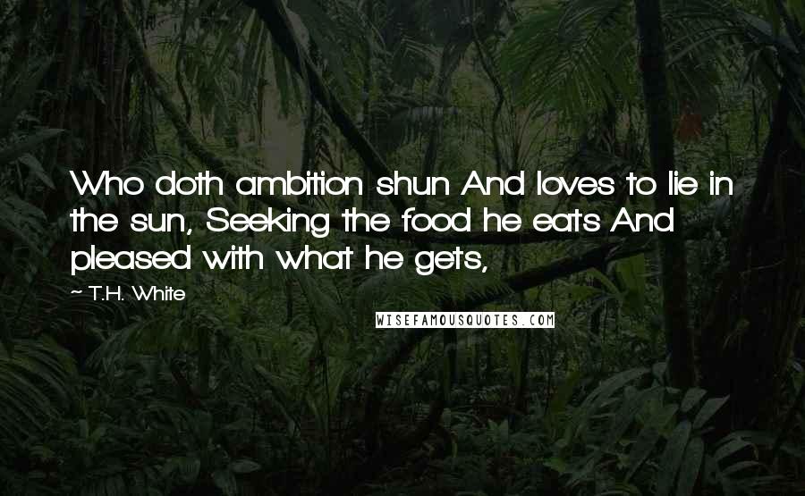 T.H. White Quotes: Who doth ambition shun And loves to lie in the sun, Seeking the food he eats And pleased with what he gets,