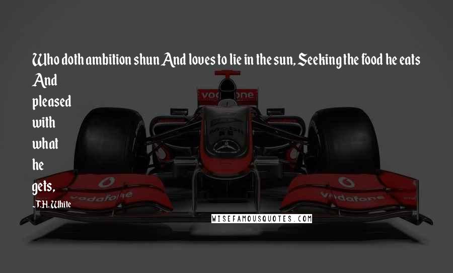 T.H. White Quotes: Who doth ambition shun And loves to lie in the sun, Seeking the food he eats And pleased with what he gets,