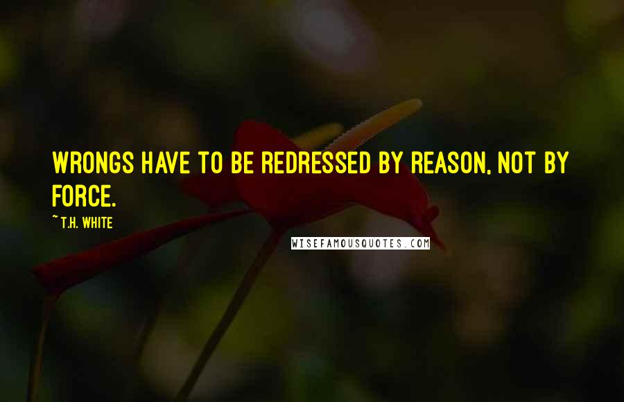 T.H. White Quotes: Wrongs have to be redressed by reason, not by force.