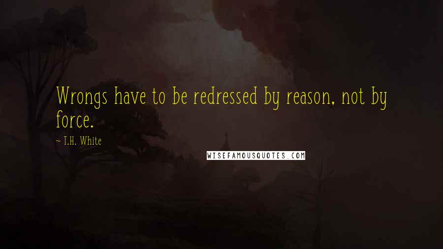 T.H. White Quotes: Wrongs have to be redressed by reason, not by force.
