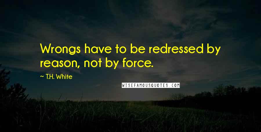 T.H. White Quotes: Wrongs have to be redressed by reason, not by force.