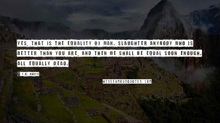 T.H. White Quotes: Yes, that is the equality of man. Slaughter anybody who is better than you are, and then we shall be equal soon enough. All equally dead.