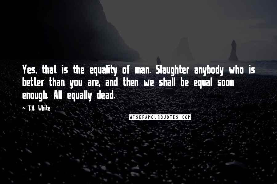 T.H. White Quotes: Yes, that is the equality of man. Slaughter anybody who is better than you are, and then we shall be equal soon enough. All equally dead.