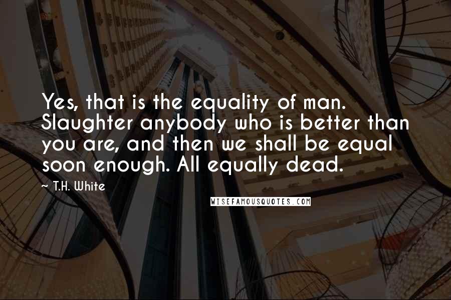 T.H. White Quotes: Yes, that is the equality of man. Slaughter anybody who is better than you are, and then we shall be equal soon enough. All equally dead.