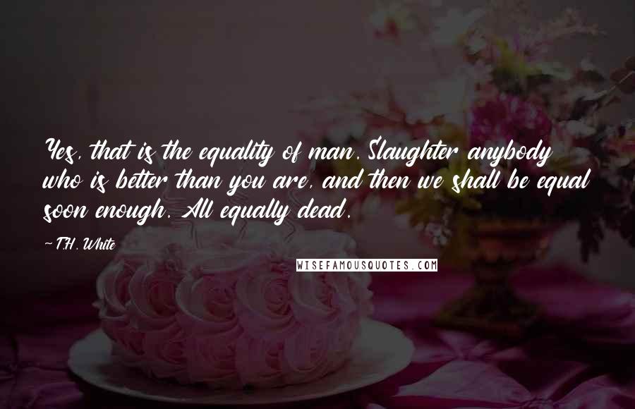 T.H. White Quotes: Yes, that is the equality of man. Slaughter anybody who is better than you are, and then we shall be equal soon enough. All equally dead.