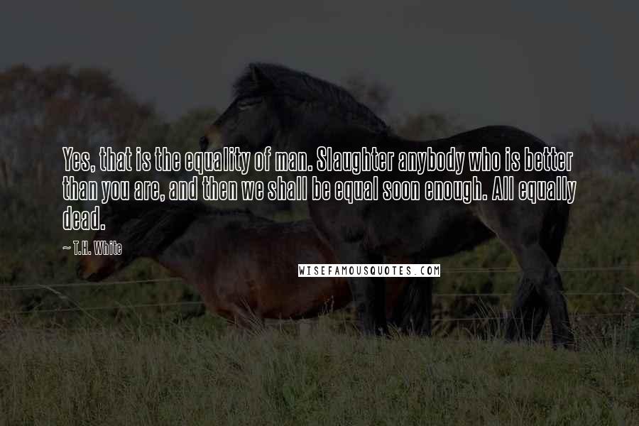 T.H. White Quotes: Yes, that is the equality of man. Slaughter anybody who is better than you are, and then we shall be equal soon enough. All equally dead.