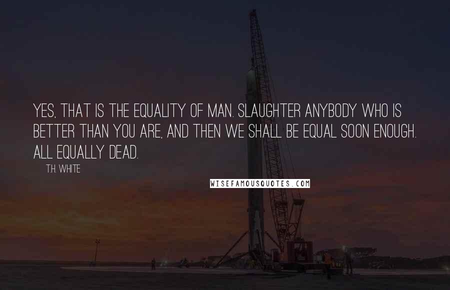 T.H. White Quotes: Yes, that is the equality of man. Slaughter anybody who is better than you are, and then we shall be equal soon enough. All equally dead.