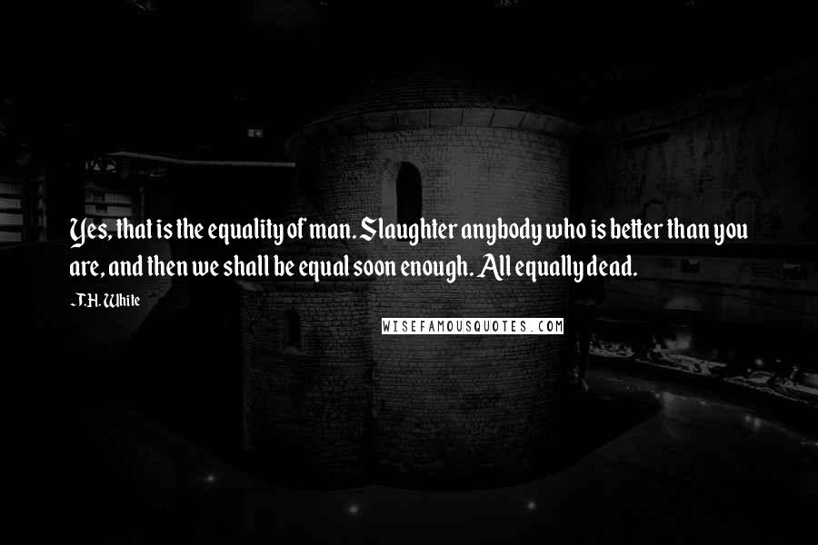 T.H. White Quotes: Yes, that is the equality of man. Slaughter anybody who is better than you are, and then we shall be equal soon enough. All equally dead.