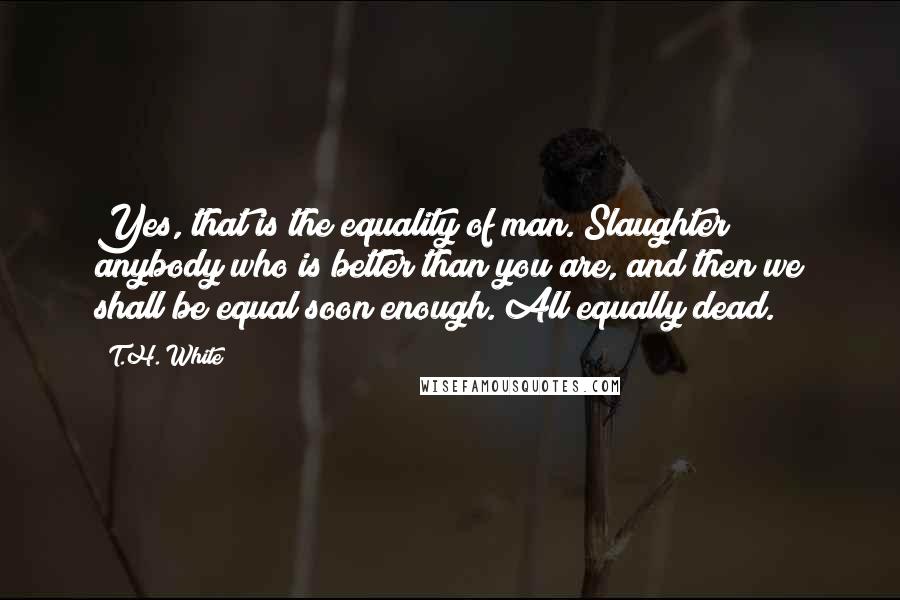 T.H. White Quotes: Yes, that is the equality of man. Slaughter anybody who is better than you are, and then we shall be equal soon enough. All equally dead.