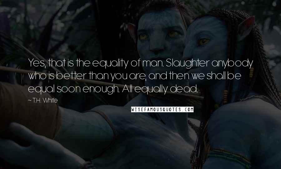 T.H. White Quotes: Yes, that is the equality of man. Slaughter anybody who is better than you are, and then we shall be equal soon enough. All equally dead.