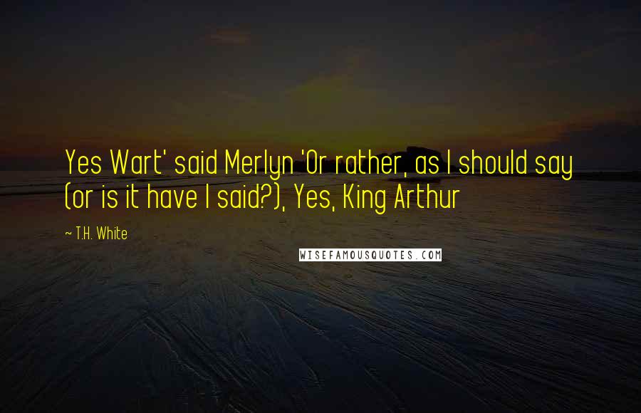 T.H. White Quotes: Yes Wart' said Merlyn 'Or rather, as I should say (or is it have I said?), Yes, King Arthur