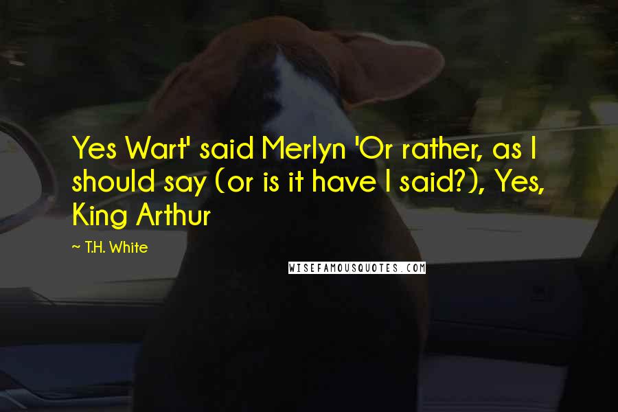 T.H. White Quotes: Yes Wart' said Merlyn 'Or rather, as I should say (or is it have I said?), Yes, King Arthur