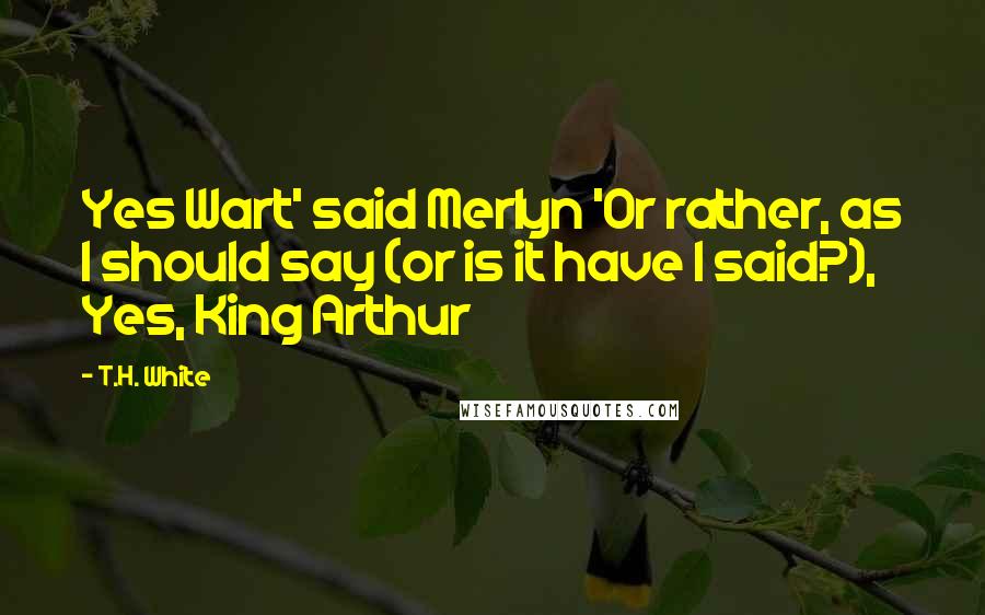 T.H. White Quotes: Yes Wart' said Merlyn 'Or rather, as I should say (or is it have I said?), Yes, King Arthur