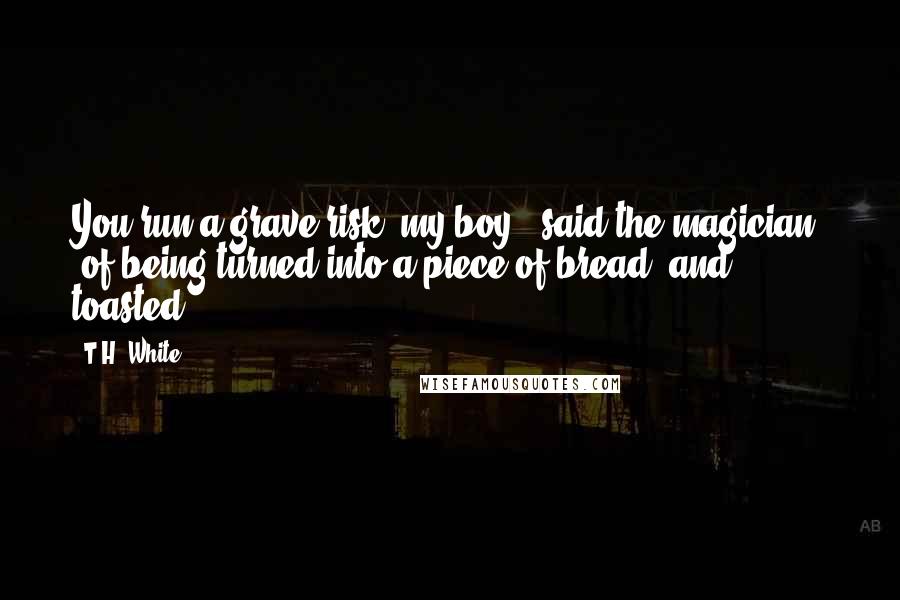 T.H. White Quotes: You run a grave risk, my boy," said the magician, "of being turned into a piece of bread, and toasted.