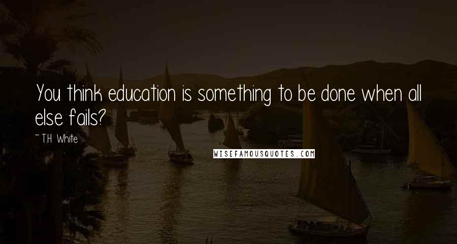 T.H. White Quotes: You think education is something to be done when all else fails?