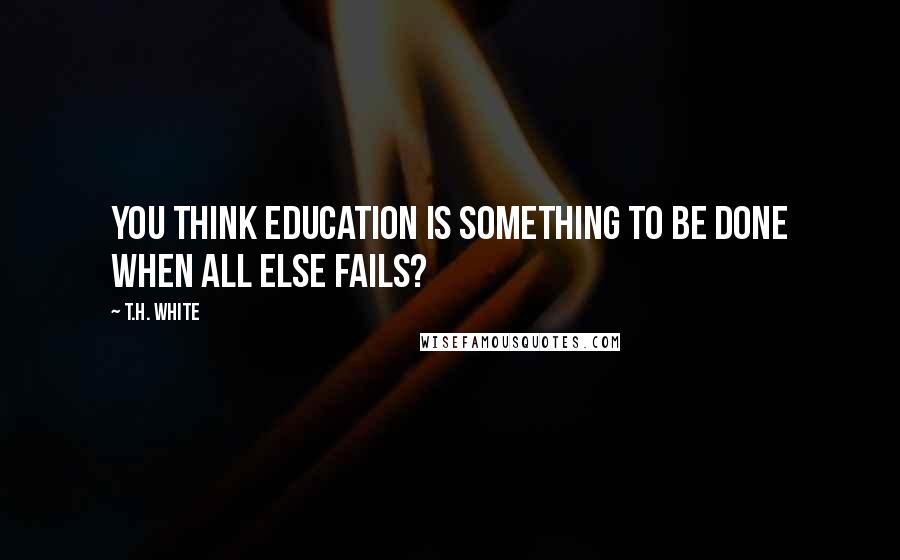 T.H. White Quotes: You think education is something to be done when all else fails?