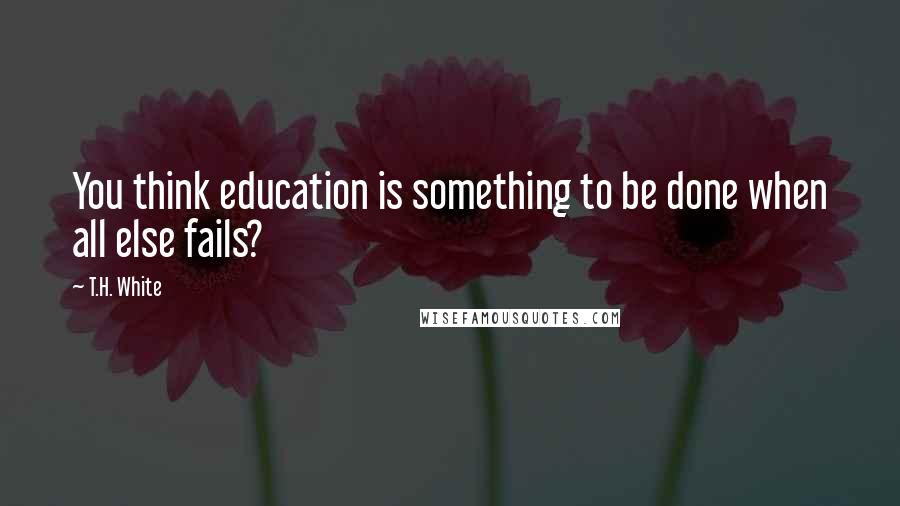 T.H. White Quotes: You think education is something to be done when all else fails?