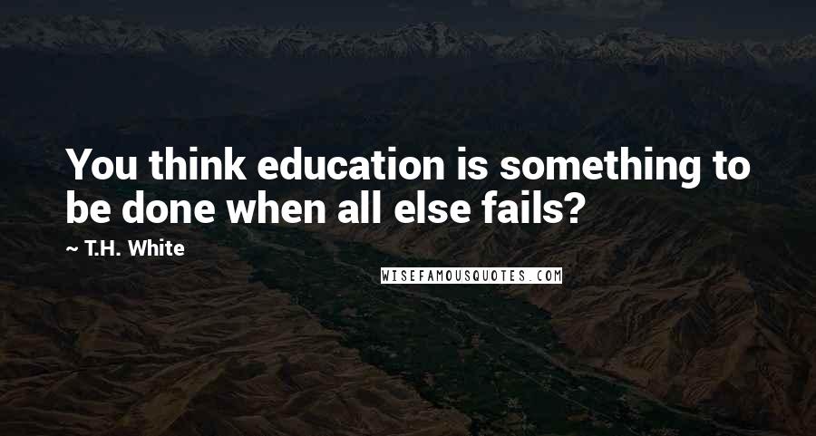 T.H. White Quotes: You think education is something to be done when all else fails?