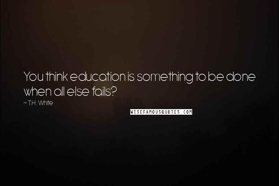 T.H. White Quotes: You think education is something to be done when all else fails?