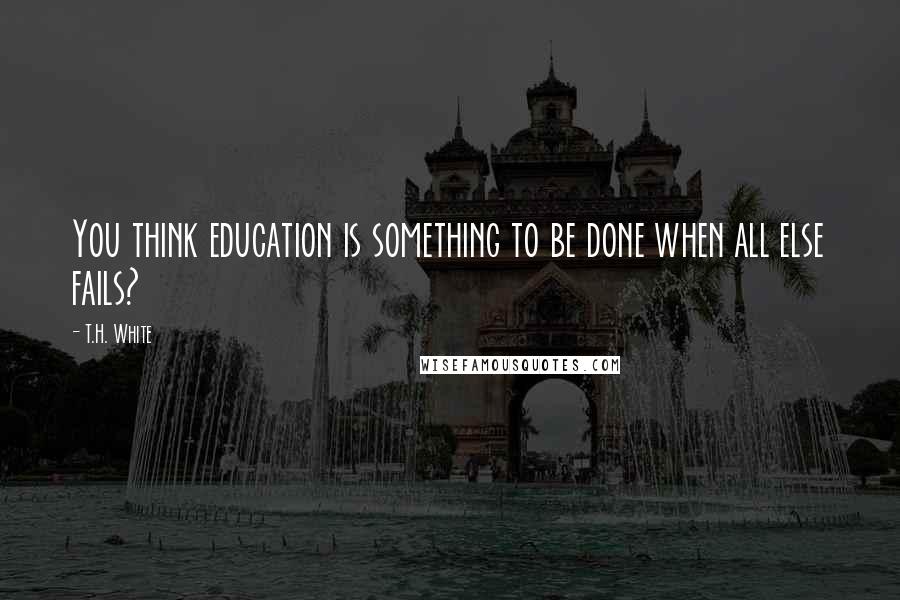 T.H. White Quotes: You think education is something to be done when all else fails?