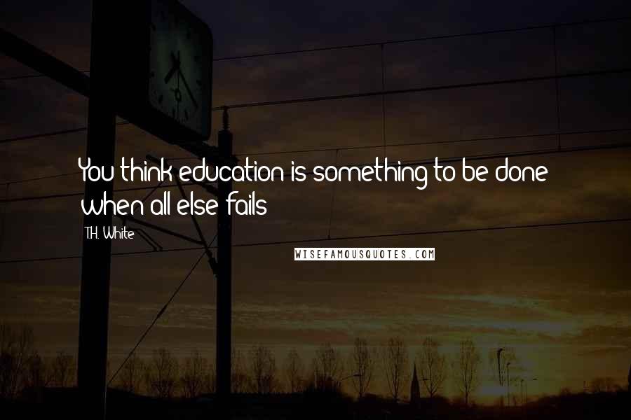 T.H. White Quotes: You think education is something to be done when all else fails?