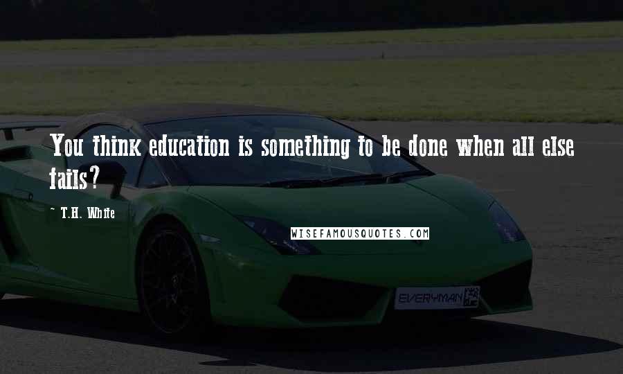 T.H. White Quotes: You think education is something to be done when all else fails?