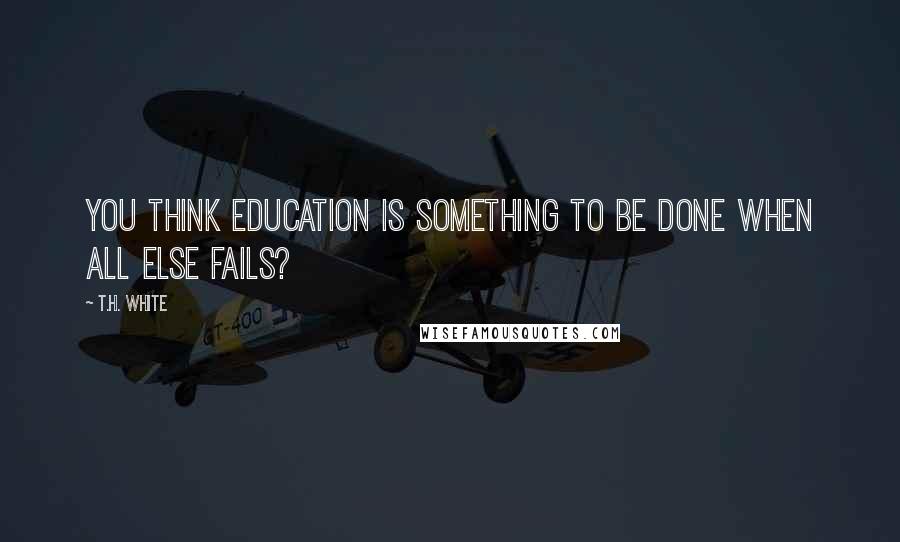 T.H. White Quotes: You think education is something to be done when all else fails?