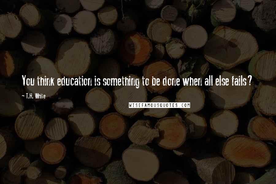 T.H. White Quotes: You think education is something to be done when all else fails?