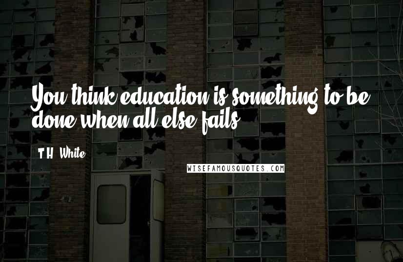 T.H. White Quotes: You think education is something to be done when all else fails?