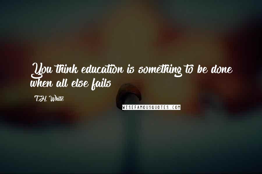 T.H. White Quotes: You think education is something to be done when all else fails?