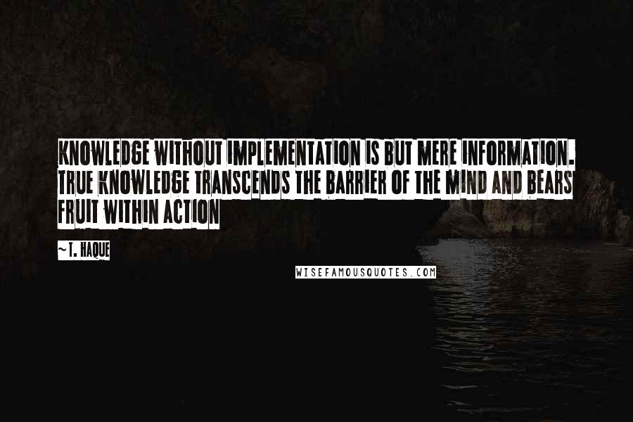 T. Haque Quotes: Knowledge without implementation is but mere information. True knowledge transcends the barrier of the mind and bears fruit within action