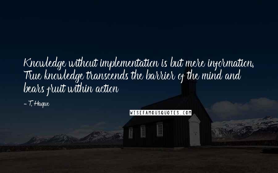 T. Haque Quotes: Knowledge without implementation is but mere information. True knowledge transcends the barrier of the mind and bears fruit within action