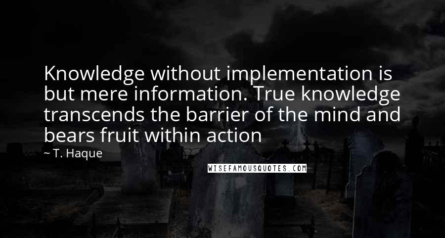 T. Haque Quotes: Knowledge without implementation is but mere information. True knowledge transcends the barrier of the mind and bears fruit within action