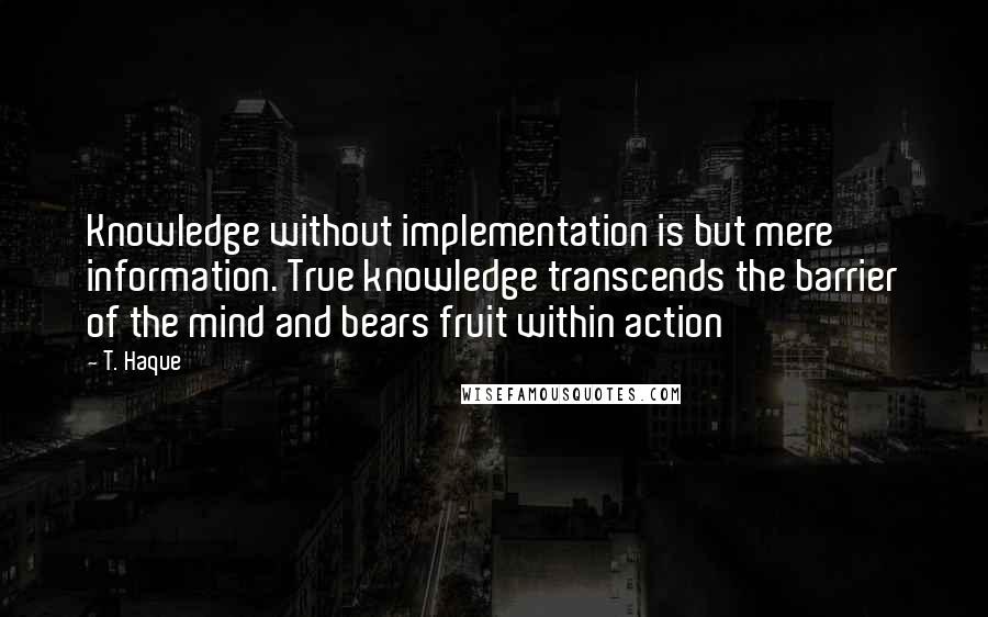 T. Haque Quotes: Knowledge without implementation is but mere information. True knowledge transcends the barrier of the mind and bears fruit within action