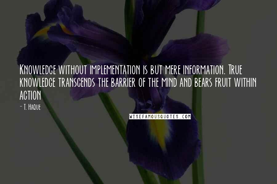 T. Haque Quotes: Knowledge without implementation is but mere information. True knowledge transcends the barrier of the mind and bears fruit within action