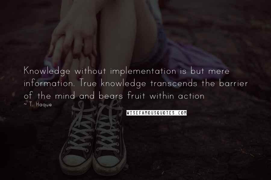 T. Haque Quotes: Knowledge without implementation is but mere information. True knowledge transcends the barrier of the mind and bears fruit within action