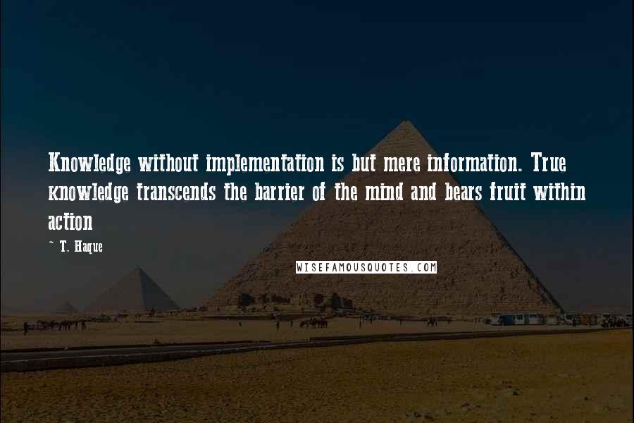T. Haque Quotes: Knowledge without implementation is but mere information. True knowledge transcends the barrier of the mind and bears fruit within action