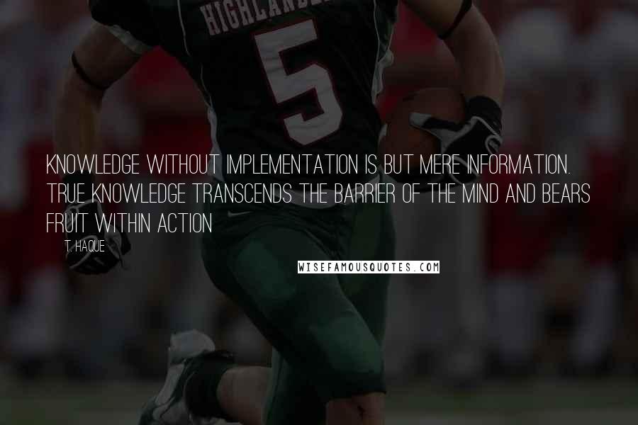 T. Haque Quotes: Knowledge without implementation is but mere information. True knowledge transcends the barrier of the mind and bears fruit within action