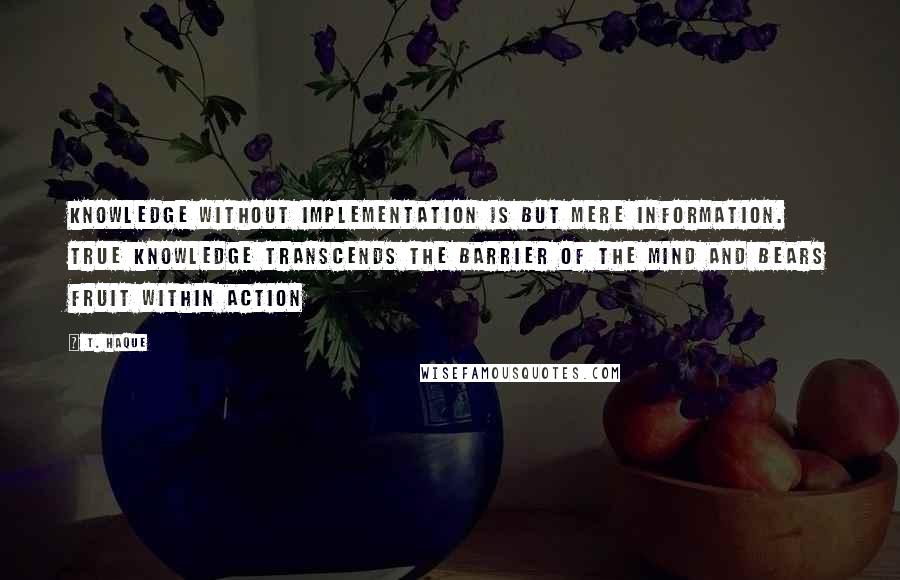T. Haque Quotes: Knowledge without implementation is but mere information. True knowledge transcends the barrier of the mind and bears fruit within action