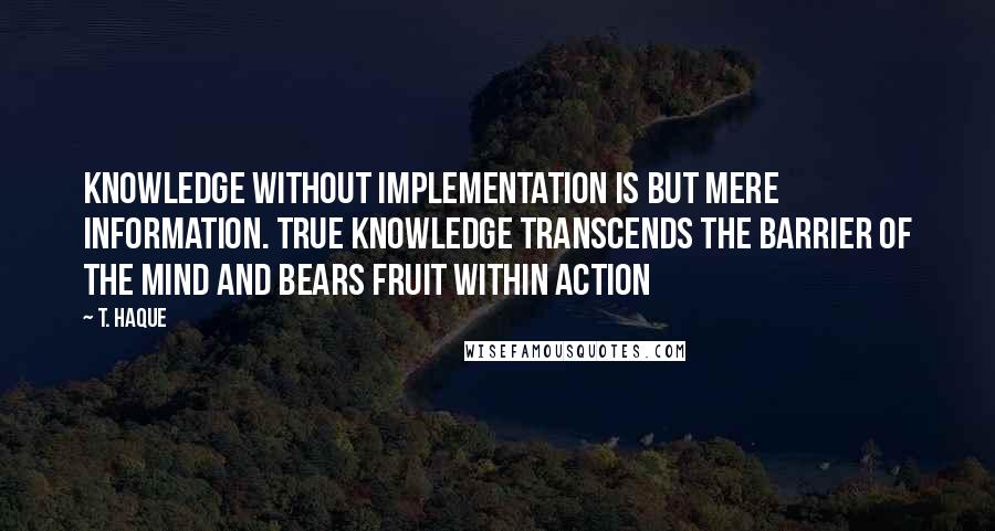 T. Haque Quotes: Knowledge without implementation is but mere information. True knowledge transcends the barrier of the mind and bears fruit within action