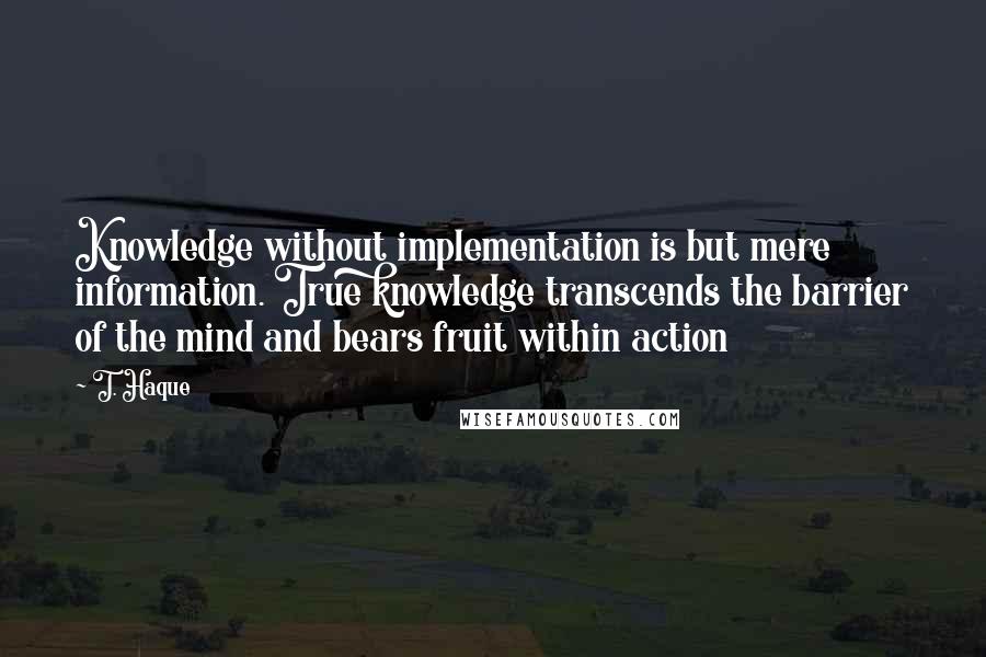 T. Haque Quotes: Knowledge without implementation is but mere information. True knowledge transcends the barrier of the mind and bears fruit within action