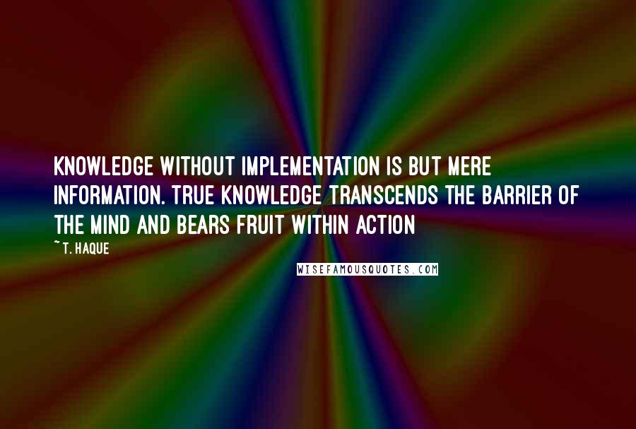 T. Haque Quotes: Knowledge without implementation is but mere information. True knowledge transcends the barrier of the mind and bears fruit within action