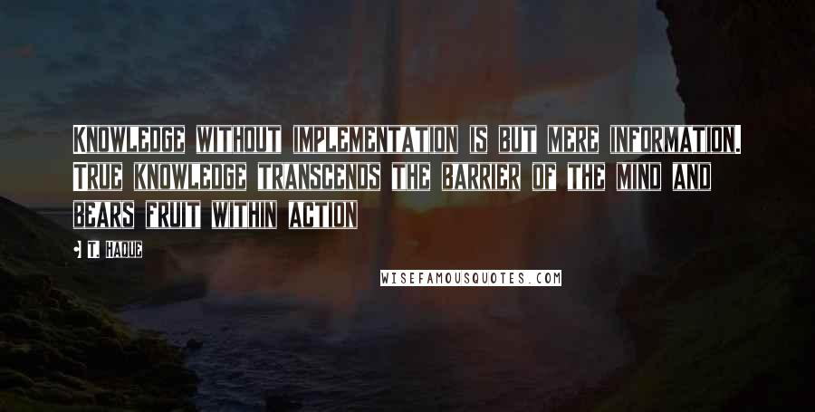 T. Haque Quotes: Knowledge without implementation is but mere information. True knowledge transcends the barrier of the mind and bears fruit within action