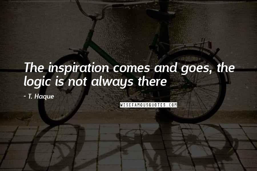 T. Haque Quotes: The inspiration comes and goes, the logic is not always there