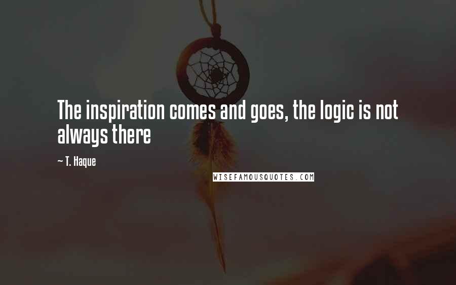 T. Haque Quotes: The inspiration comes and goes, the logic is not always there