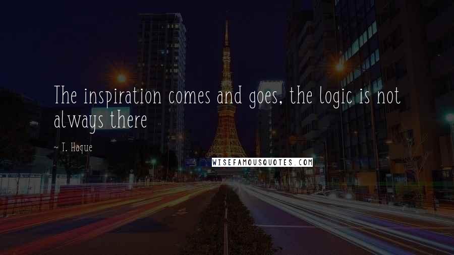 T. Haque Quotes: The inspiration comes and goes, the logic is not always there